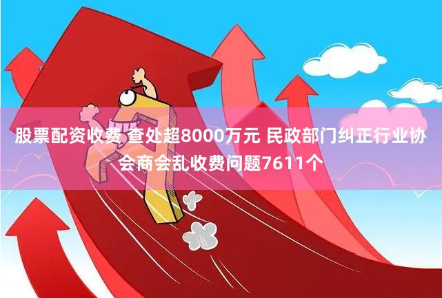 股票配资收费 查处超8000万元 民政部门纠正行业协会商会乱收费问题7611个