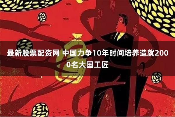 最新股票配资网 中国力争10年时间培养造就2000名大国工匠