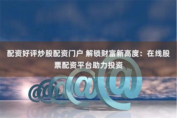 配资好评炒股配资门户 解锁财富新高度：在线股票配资平台助力投资
