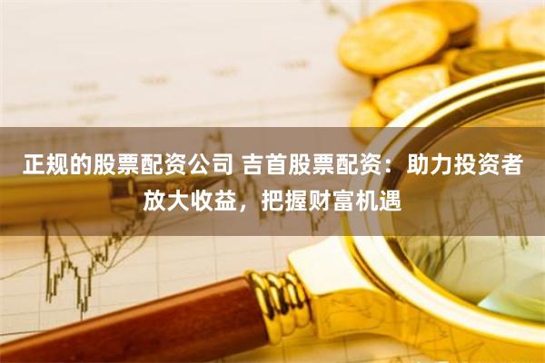 正规的股票配资公司 吉首股票配资：助力投资者放大收益，把握财富机遇