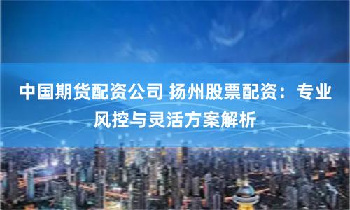 中国期货配资公司 扬州股票配资：专业风控与灵活方案解析