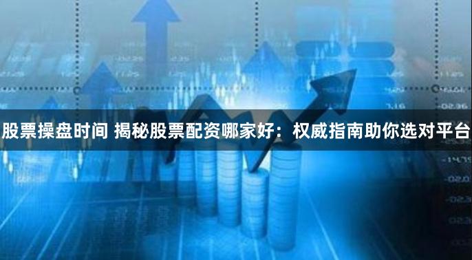 股票操盘时间 揭秘股票配资哪家好：权威指南助你选对平台