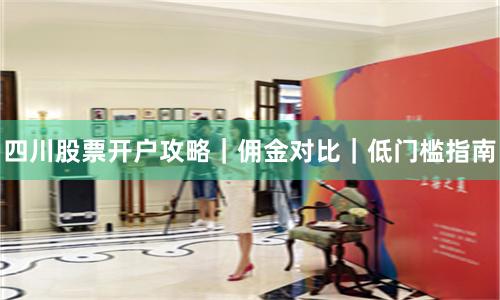 四川股票开户攻略｜佣金对比｜低门槛指南