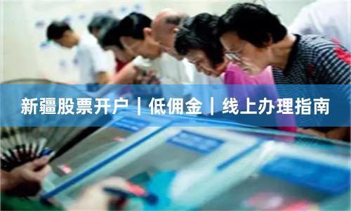 新疆股票开户｜低佣金｜线上办理指南